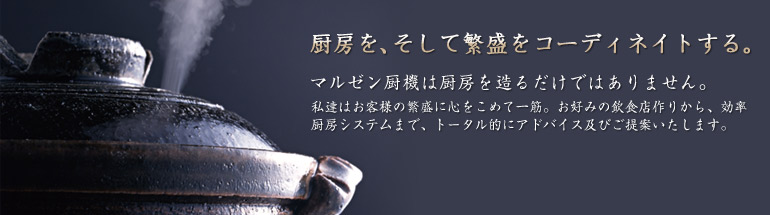 厨房を、そして繁盛をコーディネイトする。マルゼン厨機は厨房を造るだけではありません。私達はお客様の繁盛に心をこめて一筋。お好みの飲食店作りから、効率厨房システムまで、トータル的にアドバイス及びご提案いたします。静岡県浜松市のマルゼン厨機株式会社。